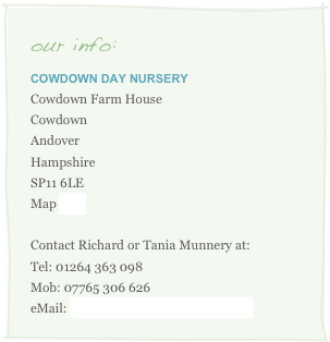 our info:
Cowdown Day Nursery
Cowdown Farm House
Cowdown
Andover
Hampshire
SP11 6LE
Map here

Contact Richard or Tania Munnery at:
Tel: 01264 363 098
Mob: 07765 306 626
eMail: info@cowdowndaynursery.com
